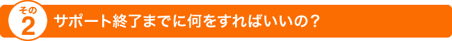 その2 サポート終了までに何をすればいいの？